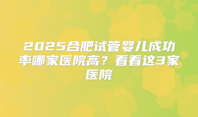 2025合肥试管婴儿成功率哪家医院高?看看这3家医院