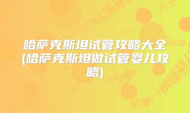 哈萨克斯坦试管攻略大全(哈萨克斯坦做试管婴儿攻略)