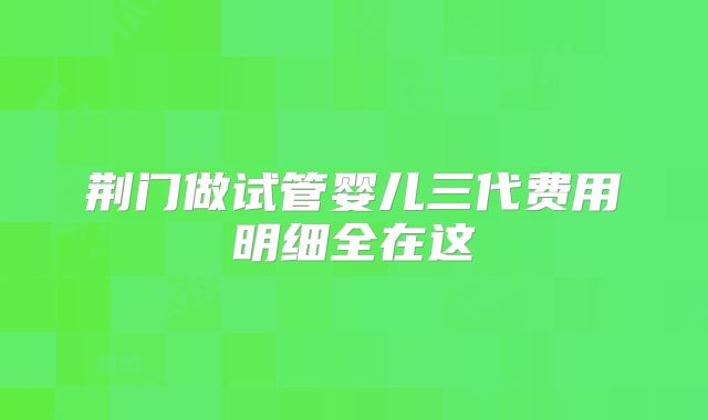 荆门做试管婴儿三代费用明细全在这