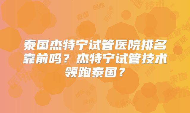 泰国杰特宁试管医院排名靠前吗？杰特宁试管技术领跑泰国？