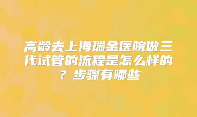 高龄去上海瑞金医院做三代试管的流程是怎么样的？步骤有哪些