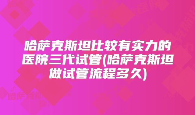哈萨克斯坦比较有实力的医院三代试管(哈萨克斯坦做试管流程多久)