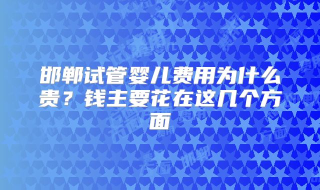 邯郸试管婴儿费用为什么贵？钱主要花在这几个方面