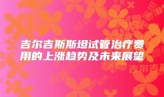 吉尔吉斯斯坦试管治疗费用的上涨趋势及未来展望