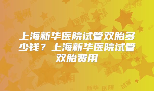 上海新华医院试管双胎多少钱?上海新华医院试管双胎费用