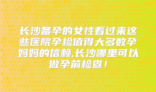 长沙备孕的女性看过来这些医院孕检值得大多数孕妈妈的信赖,长沙哪里可以做孕前检查!