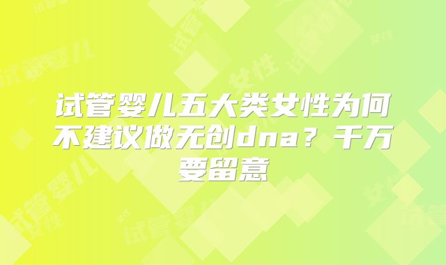 试管婴儿五大类女性为何不建议做无创dna?千万要留意