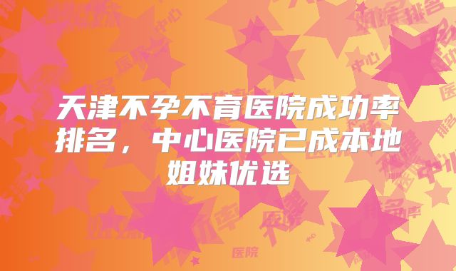 天津不孕不育医院成功率排名,中心医院已成本地姐妹优选