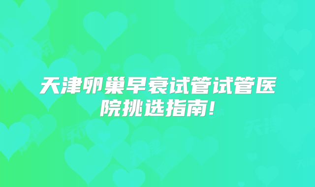 天津卵巢早衰试管试管医院挑选指南!