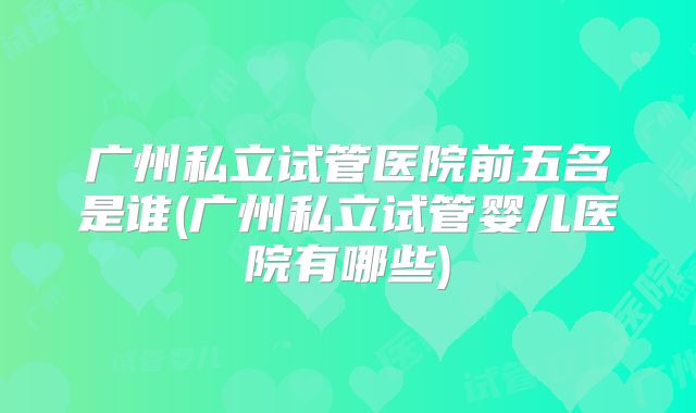 广州私立试管医院前五名是谁(广州私立试管婴儿医院有哪些)