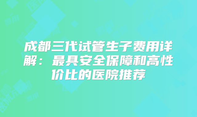 成都三代试管生子费用详解：最具安全保障和高性价比的医院推荐