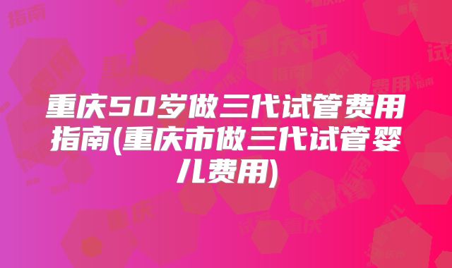 重庆50岁做三代试管费用指南(重庆市做三代试管婴儿费用)