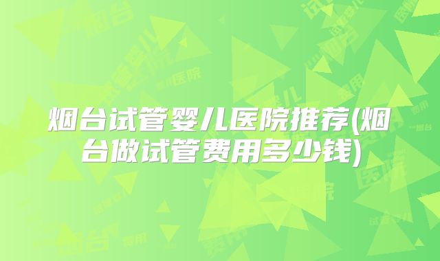 烟台试管婴儿医院推荐(烟台做试管费用多少钱)