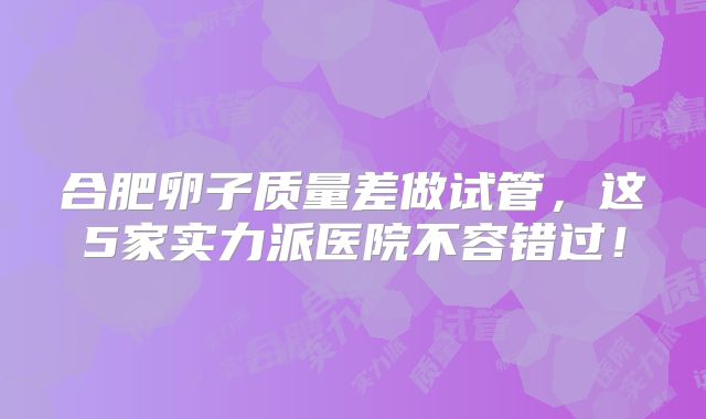 合肥卵子质量差做试管，这5家实力派医院不容错过！