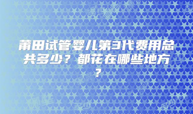 莆田试管婴儿第3代费用总共多少？都花在哪些地方？