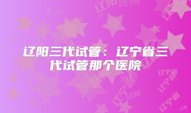 辽阳三代试管:辽宁省三代试管那个医院