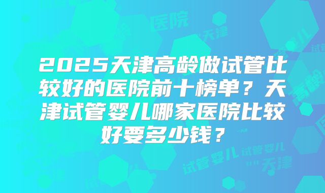 2025天津高龄做试管比较好的医院前十榜单？天津试管婴儿哪家医院比较好要多少钱？