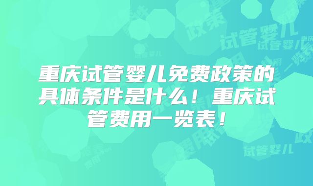 重庆试管婴儿免费政策的具体条件是什么！重庆试管费用一览表！
