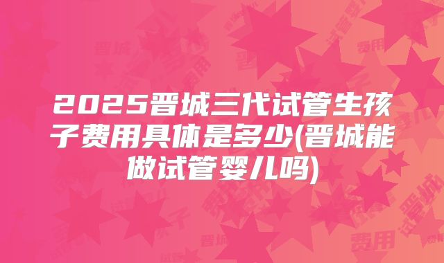 2025晋城三代试管生孩子费用具体是多少(晋城能做试管婴儿吗)