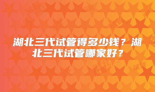 湖北三代试管得多少钱?湖北三代试管哪家好?