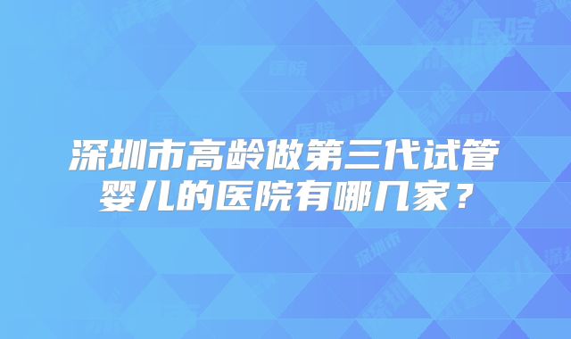深圳市高龄做第三代试管婴儿的医院有哪几家？