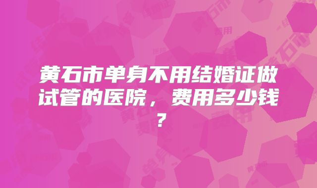 黄石市单身不用结婚证做试管的医院，费用多少钱？