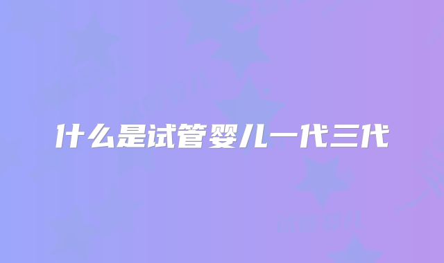 什么是试管婴儿一代三代