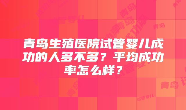 青岛生殖医院试管婴儿成功的人多不多?平均成功率怎么样?