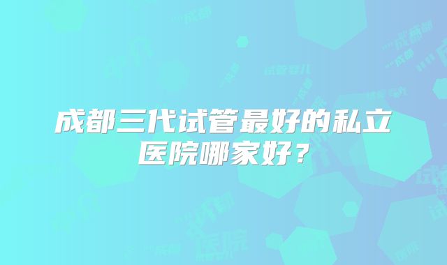 成都三代试管最好的私立医院哪家好？
