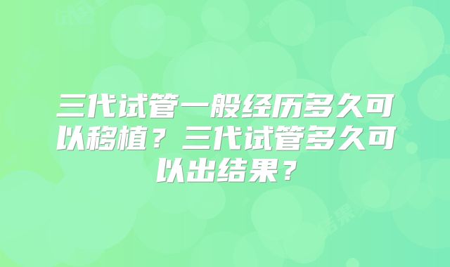 三代试管一般经历多久可以移植？三代试管多久可以出结果？