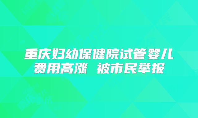 重庆妇幼保健院试管婴儿费用高涨 被市民举报