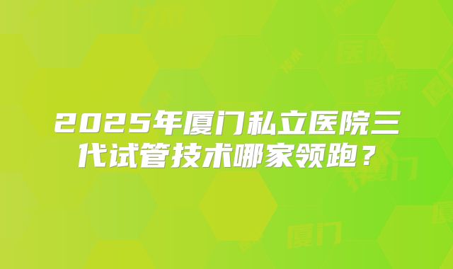 2025年厦门私立医院三代试管技术哪家领跑？