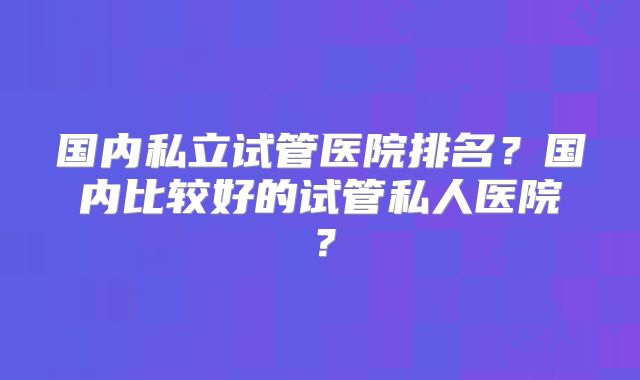 国内私立试管医院排名?国内比较好的试管私人医院?