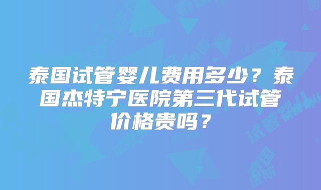 泰国试管婴儿费用多少？泰国杰特宁医院第三代试管价格贵吗？