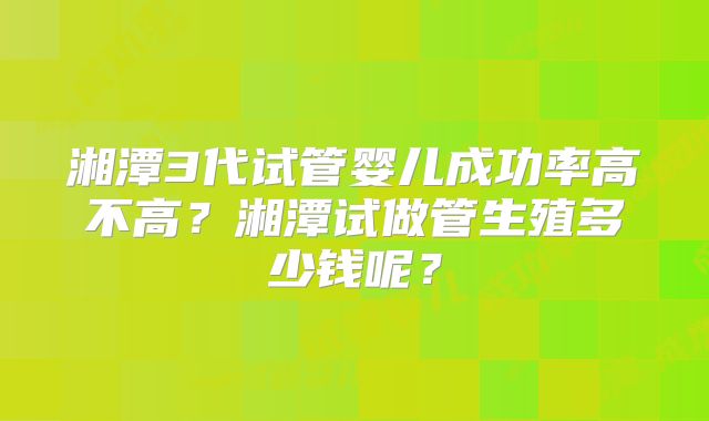 湘潭3代试管婴儿成功率高不高？湘潭试做管生殖多少钱呢？