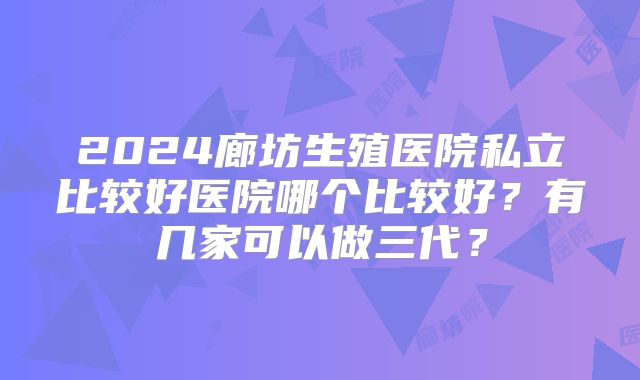 2024廊坊生殖医院私立比较好医院哪个比较好?有几家可以做三代?