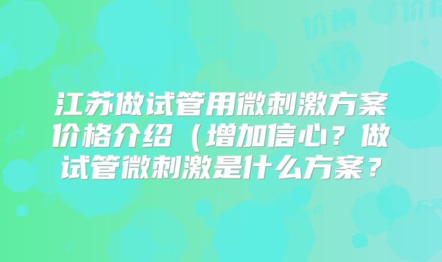 江苏做试管用微刺激方案价格介绍（增加信心？做试管微刺激是什么方案？