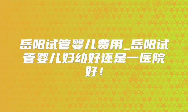 岳阳试管婴儿费用_岳阳试管婴儿妇幼好还是一医院好！