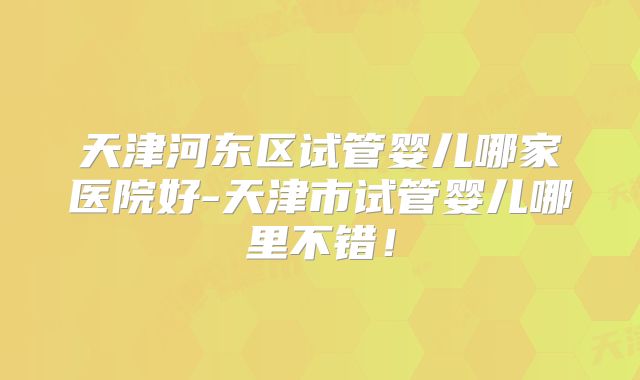 天津河东区试管婴儿哪家医院好-天津市试管婴儿哪里不错！