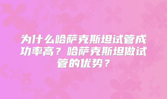 为什么哈萨克斯坦试管成功率高?哈萨克斯坦做试管的优势?
