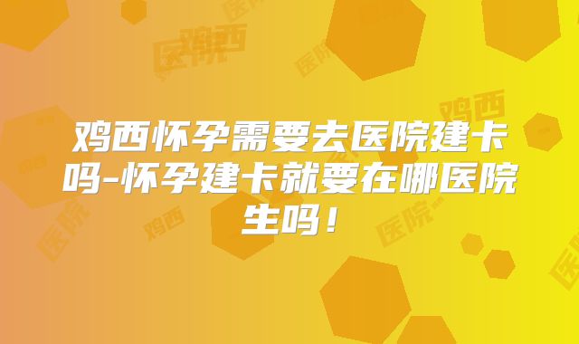 鸡西怀孕需要去医院建卡吗-怀孕建卡就要在哪医院生吗!