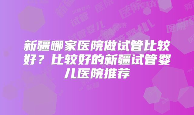 新疆哪家医院做试管比较好？比较好的新疆试管婴儿医院推荐