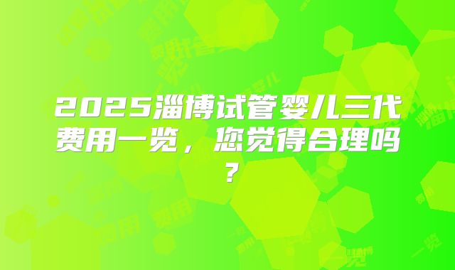 2025淄博试管婴儿三代费用一览,您觉得合理吗?