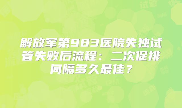 解放军第983医院失独试管失败后流程：二次促排间隔多久最佳？