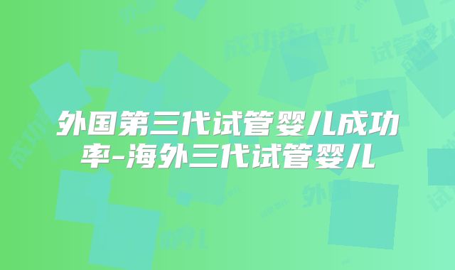 外国第三代试管婴儿成功率-海外三代试管婴儿