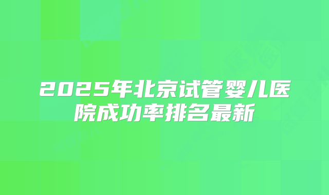 2025年北京试管婴儿医院成功率排名最新
