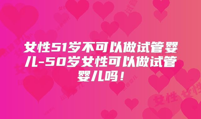 女性51岁不可以做试管婴儿-50岁女性可以做试管婴儿吗！