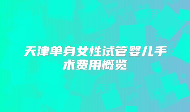 天津单身女性试管婴儿手术费用概览