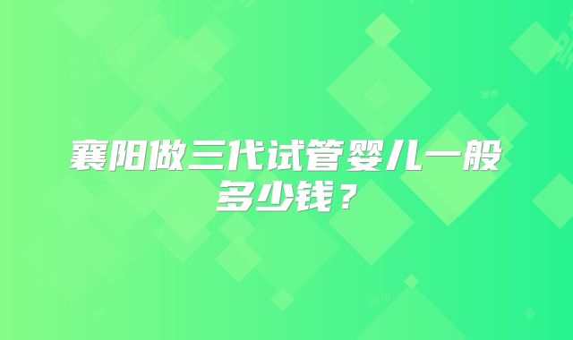 襄阳做三代试管婴儿一般多少钱？