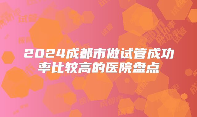 2024成都市做试管成功率比较高的医院盘点